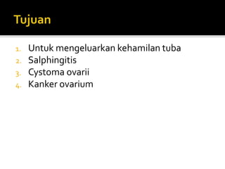 1. Untuk mengeluarkan kehamilan tuba
2. Salphingitis
3. Cystoma ovarii
4. Kanker ovarium
 