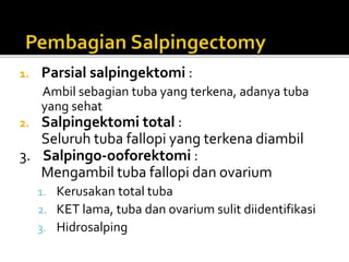 1. Parsial salpingektomi :
Ambil sebagian tuba yang terkena, adanya tuba
yang sehat
2. Salpingektomi total :
Seluruh tuba fallopi yang terkena diambil
3. Salpingo-ooforektomi :
Mengambil tuba fallopi dan ovarium
1. Kerusakan total tuba
2. KET lama, tuba dan ovarium sulit diidentifikasi
3. Hidrosalping
 