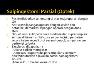 1. Pasien ditidurkan terlentang di atas meja operasi dengan
GA
2. Antisepsis lapangan operasi dengan savlon dan
betadine, demarkasi lapangan operasi dengan doek
steril
3. Dibuat incisi kulit pada linea mediana dari supra simpisis
sampai di bawah umbilicus ± 10 cm, incisi diperdalam
secara tajam kecuali otot secara tumpul, sampai cavum
peritonei terbuka
4. Eksplorasi didapatkan :
-Uterus sedikit membesar
-Adnexa S : ruptur tuba pars ampularis, ovarium
dbndiputuskan dilakukan parsial salpingektomi
sinistra
Adnexa D : tuba dan ovarium dbn
 