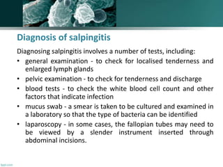 Diagnosis of salpingitis
Diagnosing salpingitis involves a number of tests, including:
• general examination - to check for localised tenderness and
enlarged lymph glands
• pelvic examination - to check for tenderness and discharge
• blood tests - to check the white blood cell count and other
factors that indicate infection
• mucus swab - a smear is taken to be cultured and examined in
a laboratory so that the type of bacteria can be identified
• laparoscopy - in some cases, the fallopian tubes may need to
be viewed by a slender instrument inserted through
abdominal incisions.
 