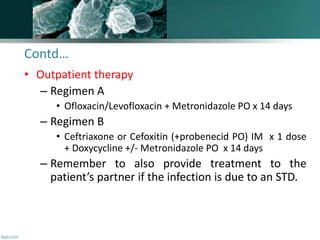 Contd…
• Outpatient therapy
– Regimen A
• Ofloxacin/Levofloxacin + Metronidazole PO x 14 days
– Regimen B
• Ceftriaxone or Cefoxitin (+probenecid PO) IM x 1 dose
+ Doxycycline +/- Metronidazole PO x 14 days
– Remember to also provide treatment to the
patient’s partner if the infection is due to an STD.
 