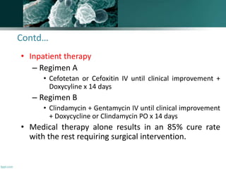 Contd…
• Inpatient therapy
– Regimen A
• Cefotetan or Cefoxitin IV until clinical improvement +
Doxycyline x 14 days
– Regimen B
• Clindamycin + Gentamycin IV until clinical improvement
+ Doxycycline or Clindamycin PO x 14 days
• Medical therapy alone results in an 85% cure rate
with the rest requiring surgical intervention.
 