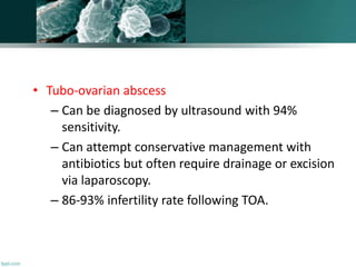 • Tubo-ovarian abscess
– Can be diagnosed by ultrasound with 94%
sensitivity.
– Can attempt conservative management with
antibiotics but often require drainage or excision
via laparoscopy.
– 86-93% infertility rate following TOA.
 