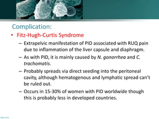 • Fitz-Hugh-Curtis Syndrome
– Extrapelvic manifestation of PID associated with RUQ pain
due to inflammation of the liver capsule and diaphragm.
– As with PID, it is mainly caused by N. gonorrhea and C.
trachomatis.
– Probably spreads via direct seeding into the peritoneal
cavity, although hematogenous and lymphatic spread can’t
be ruled out.
– Occurs in 15-30% of women with PID worldwide though
this is probably less in developed countries.
Complication:
 