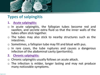 Types of salpingitis
1. Acute salpingitis:
o In acute salpingitis, the fallopian tubes become red and
swollen, and secrete extra fluid so that the inner walls of the
tubes often stick together.
o The tubes may also stick to nearby structures such as the
intestines.
o Sometimes, a fallopian tube may fill and bloat with pus.
o In rare cases, the tube ruptures and causes a dangerous
infection of the abdominal cavity (peritonitis).
2. Chronic salpingitis:
o Chronic salpingitis usually follows an acute attack.
o The infection is milder, longer lasting and may not produce
many noticeable symptoms.
 