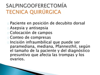 Paciente en posición de decubito dorsal
Asepsia y antisepsia
Colocación de campos
Conteo de compresas
Incisión infraumbilical que puede ser
paramediana, mediana, Pfannesthil, según
el tamaño de la paciente y del diagnóstico
presuntivo que afecta las trompas y los
ovarios.
 