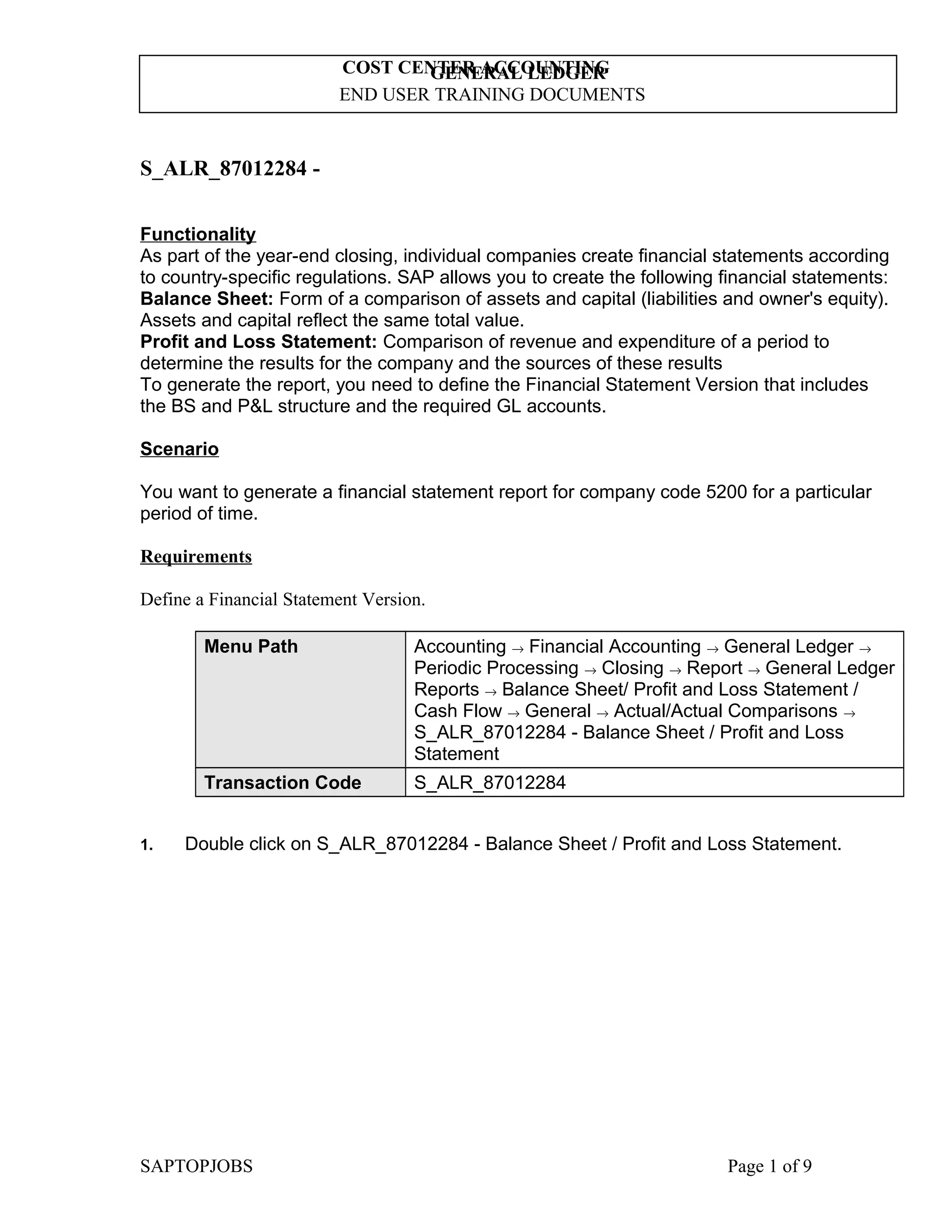 COST CENTER ACCOUNTING
GENERAL LEDGER
END USER TRAINING DOCUMENTS

S_ALR_87012284 Functionality
As part of the year-end closing, individual companies create financial statements according
to country-specific regulations. SAP allows you to create the following financial statements:
Balance Sheet: Form of a comparison of assets and capital (liabilities and owner's equity).
Assets and capital reflect the same total value.
Profit and Loss Statement: Comparison of revenue and expenditure of a period to
determine the results for the company and the sources of these results
To generate the report, you need to define the Financial Statement Version that includes
the BS and P&L structure and the required GL accounts.
Scenario
You want to generate a financial statement report for company code 5200 for a particular
period of time.
Requirements
Define a Financial Statement Version.
Menu Path

Transaction Code
1.

Accounting → Financial Accounting → General Ledger →
Periodic Processing → Closing → Report → General Ledger
Reports → Balance Sheet/ Profit and Loss Statement /
Cash Flow → General → Actual/Actual Comparisons →
S_ALR_87012284 - Balance Sheet / Profit and Loss
Statement
S_ALR_87012284

Double click on S_ALR_87012284 - Balance Sheet / Profit and Loss Statement.

SAPTOPJOBS

Page 1 of 9

 