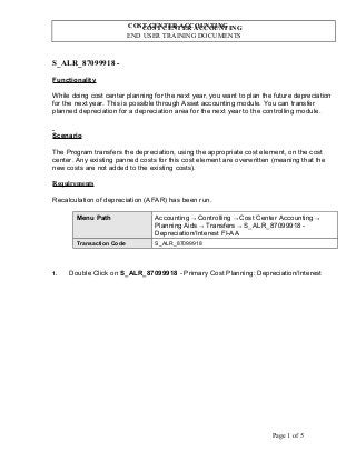 COST CENTER ACCOUNTING
END USER TRAINING DOCUMENTS
COST CENTER ACCOUNTING
S_ALR_87099918 -
Functionality
While doing cost center planning for the next year, you want to plan the future depreciation
for the next year. This is possible through Asset accounting module. You can transfer
planned depreciation for a depreciation area for the next year to the controlling module.
Scenario
The Program transfers the depreciation, using the appropriate cost element, on the cost
center. Any existing panned costs for this cost element are overwritten (meaning that the
new costs are not added to the existing costs).
Requirements
Recalculation of depreciation (AFAR) has been run.
Menu Path Accounting → Controlling → Cost Center Accounting →
Planning Aids → Transfers → S_ALR_87099918 -
Depreciation/Interest FI-AA
Transaction Code S_ALR_87099918
1. Double Click on S_ALR_87099918 - Primary Cost Planning: Depreciation/Interest
Page 1 of 5
 