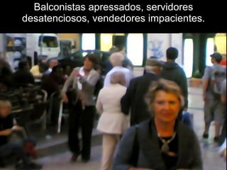 Balconistas apressados, servidores desatenciosos, vendedores impacientes. 