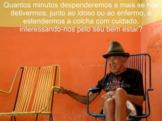 Quantos minutos despenderemos a mais se nos detivermos, junto ao idoso ou ao enfermo, e estendermos a colcha com cuidado, interessando-nos pelo seu bem estar? 