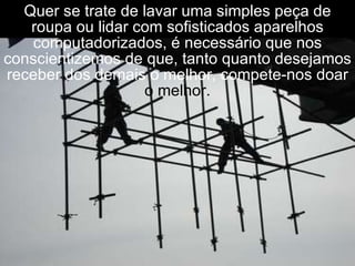Quer se trate de lavar uma simples peça de roupa ou lidar com sofisticados aparelhos computadorizados, é necessário que nos conscientizemos de que, tanto quanto desejamos receber dos demais o melhor, compete-nos doar  o melhor. 