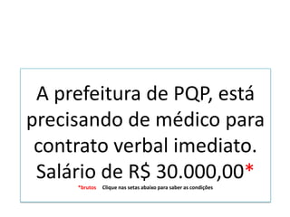 A prefeitura de PQP, está
precisando de médico para
contrato verbal imediato.
Salário de R$ 30.000,00*
*brutos Clique nas setas abaixo para saber as condições
 
