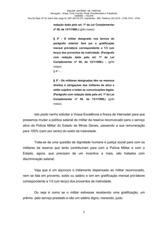 WALDIR ANTÔNIO DE FREITAS
                          Advogado – Áreas: Cível, Família, Penal, Previdenciária e Trabalhista
                                                   OAB/MG – 130.976
   Rua Do Real, Nº 32, bairro São Jorge III, CEP 38.410.070, Uberlândia – MG. Telefone (34) 3216 – 0159, 9131 - 4744


                            redação dada pelo art. 1º da Lei Complementar
                            nº 50, de 13/1/1998.) (grifo nosso)


                            § 3º - O militar designado nos termos do
                            parágrafo anterior fará jus a gratificação
                            mensal pró-labore correspondente a 1/3 (um
                            terço) dos proventos da inatividade. (Parágrafo
                            com      redação      dada     pelo    art.   1º    da    Lei
                            Complementar nº 50, de 13/1/1998.) - (grifo
                            nosso)
                            § 4º - ...
                            .
                            § 5º - Os militares designados têm os mesmos
                            direitos e obrigações dos militares da ativa e
                            estão sujeitos a todas as comunicações legais.
                            (Parágrafo com redação dada pelo art. 1º da Lei
                            Complementar nº 50, de 13/1/1998.) (grifo
                            nosso).



         Isto posto venho solicitar a Vossa Excelência a fineza de interceder para que
possamos mudar a política salarial do militar da reserva reconvocado para o serviço
ativo da Polícia Militar do Estado de Minas Gerais, passando a sua remuneração
para 100% (cem por cento) do soldo da inatividade.


         Trata-se de uma questão de dignidade humana e justiça social para com os
militares da reserva que tanto contribuíram para com a Polícia Militar e com o
Estado, agora, que precisam de um incentivo a mais, são tratados com
discriminação salarial.


         Veja que é um equivoco o tratamento dispensado ao militar reconvocado,
nem se fala em provento, soldo ou salário e sim em gratificação mensal pró-labore
correspondente a 1/3 (um terço) dos proventos da inatividade.


         Ou seja é como se o militar estivesse recebendo uma gratificação, um
prêmio pelo serviço prestado e não um salário digno, merecido, justo.



                                                          2
 