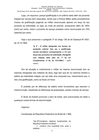 WALDIR ANTÔNIO DE FREITAS
                          Advogado – Áreas: Cível, Família, Penal, Previdenciária e Trabalhista
                                                   OAB/MG – 130.976
   Rua Do Real, Nº 32, bairro São Jorge III, CEP 38.410.070, Uberlândia – MG. Telefone (34) 3216 – 0159, 9131 - 4744


         Logo, um equivoco, porque gratificação é um prêmio dado além do provento
integral por serviço bem executado, sendo que a Polícia Militar adota procedimento
inverso da gratificação pagando ao militar reconvocado apenas um terço do seu
provento da inatividade, ou seja, ao invés de premiar, acrescentar além de 100%
(cem) por cento, reduz o provento do serviço prestado como reconvocado em 70%
(setenta) por cento.


         Veja o que prescreve o parágrafo 3º do artigo 136 da lei Estadual Nº 5301,
de 16.10.1969.
                            “§ 3º - O militar designado nos termos do
                            parágrafo anterior fará jus a gratificação
                            mensal pró-labore correspondente a 1/3 (um
                            terço) dos proventos da inatividade. (Parágrafo
                            com      redação      dada     pelo    art.   1º    da    Lei
                            Complementar nº 50, de 13/1/1998.)” - (grifo
                            nosso).


         Ora tal situação é inadmissível o militar da reserva reconvocado tem as
mesmas obrigações dos militares da ativa, logo tem que ter os mesmos direitos e
salário da inatividade integral, por ser este uma conquista sua, merecimento seu, e
não uma gratificação, como se fosse um favor.


         É proibido por lei diferença de salário entre funcionários que exercem a
mesma função, ressalvado as diferenças de graduações, postos e tempo de serviço.


         É dever do Estado promover o bem de todos, sem preconceitos de idade e
quaisquer outras formas de discriminação.


         Vejamos:


         Constituição da Republica Federativa do Brasil de 1.988.


                            “Art. 3º Constituem objetivos fundamentais da
                            República Federativa do Brasil:
                                 I - construir uma sociedade livre, justa e
                            solidária;
                                                          3
 