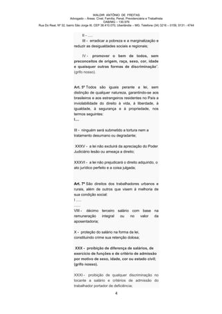 WALDIR ANTÔNIO DE FREITAS
                       Advogado – Áreas: Cível, Família, Penal, Previdenciária e Trabalhista
                                                OAB/MG – 130.976
Rua Do Real, Nº 32, bairro São Jorge III, CEP 38.410.070, Uberlândia – MG. Telefone (34) 3216 – 0159, 9131 - 4744


                             II - .....
                             III - erradicar a pobreza e a marginalização e
                         reduzir as desigualdades sociais e regionais;

                               IV - promover o bem de todos, sem
                         preconceitos de origem, raça, sexo, cor, idade
                         e quaisquer outras formas de discriminação”.
                         (grifo nosso).



                         Art. 5º Todos são iguais perante a lei, sem
                         distinção de qualquer natureza, garantindo-se aos
                         brasileiros e aos estrangeiros residentes no País a
                         inviolabilidade do direito à vida, à liberdade, à
                         igualdade, à segurança e à propriedade, nos
                         termos seguintes:
                         I....

                         III - ninguém será submetido a tortura nem a
                         tratamento desumano ou degradante;

                          XXXV - a lei não excluirá da apreciação do Poder
                         Judiciário lesão ou ameaça a direito;

                         XXXVI - a lei não prejudicará o direito adquirido, o
                         ato jurídico perfeito e a coisa julgada;



                         Art. 7º São direitos dos trabalhadores urbanos e
                         rurais, além de outros que visem à melhoria de
                         sua condição social:
                         I .....
                         ......
                         VIII - décimo terceiro salário com base na
                         remuneração      integral   ou   no    valor  da
                         aposentadoria;

                         X - proteção do salário na forma da lei,
                         constituindo crime sua retenção dolosa;

                          XXX - proibição de diferença de salários, de
                         exercício de funções e de critério de admissão
                         por motivo de sexo, idade, cor ou estado civil;
                         (grifo nosso).

                         XXXI - proibição de qualquer discriminação no
                         tocante a salário e critérios de admissão do
                         trabalhador portador de deficiência;

                                                       4
 