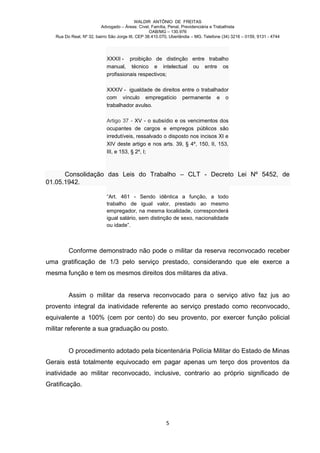 WALDIR ANTÔNIO DE FREITAS
                          Advogado – Áreas: Cível, Família, Penal, Previdenciária e Trabalhista
                                                   OAB/MG – 130.976
   Rua Do Real, Nº 32, bairro São Jorge III, CEP 38.410.070, Uberlândia – MG. Telefone (34) 3216 – 0159, 9131 - 4744




                            XXXII - proibição de distinção entre trabalho
                            manual, técnico e intelectual ou entre os
                            profissionais respectivos;

                            XXXIV - igualdade de direitos entre o trabalhador
                            com vínculo empregatício permanente e o
                            trabalhador avulso.

                            Artigo 37 - XV - o subsídio e os vencimentos dos
                            ocupantes de cargos e empregos públicos são
                            irredutíveis, ressalvado o disposto nos incisos XI e
                            XIV deste artigo e nos arts. 39, § 4º, 150, II, 153,
                            III, e 153, § 2º, I;



      Consolidação das Leis do Trabalho – CLT - Decreto Lei Nº 5452, de
01.05.1942.

                            “Art. 461 - Sendo idêntica a função, a todo
                            trabalho de igual valor, prestado ao mesmo
                            empregador, na mesma localidade, corresponderá
                            igual salário, sem distinção de sexo, nacionalidade
                            ou idade”.



         Conforme demonstrado não pode o militar da reserva reconvocado receber
uma gratificação de 1/3 pelo serviço prestado, considerando que ele exerce a
mesma função e tem os mesmos direitos dos militares da ativa.


         Assim o militar da reserva reconvocado para o serviço ativo faz jus ao
provento integral da inatividade referente ao serviço prestado como reconvocado,
equivalente a 100% (cem por cento) do seu provento, por exercer função policial
militar referente a sua graduação ou posto.


         O procedimento adotado pela bicentenária Polícia Militar do Estado de Minas
Gerais está totalmente equivocado em pagar apenas um terço dos proventos da
inatividade ao militar reconvocado, inclusive, contrario ao próprio significado de
Gratificação.




                                                          5
 