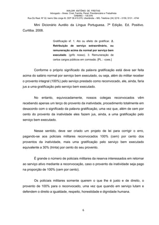 WALDIR ANTÔNIO DE FREITAS
                          Advogado – Áreas: Cível, Família, Penal, Previdenciária e Trabalhista
                                                   OAB/MG – 130.976
   Rua Do Real, Nº 32, bairro São Jorge III, CEP 38.410.070, Uberlândia – MG. Telefone (34) 3216 – 0159, 9131 - 4744


         Mini Dicionário Aurélio da Língua Portuguesa. 7ª Edição. Ed. Positivo.
Curitiba. 2008.


                            Gratificação sf. 1. Ato ou efeito de gratificar. 2.
                            Retribuição       de    serviço     extraordinário,       ou
                            remuneração acima da normal por serviço bem
                            executado. (grifo nosso). 3. Remuneração de
                            certos cargos públicos em comissão. [PL.: -coes.]



         Conforme o próprio significado da palavra gratificação está deve ser feita
acima do salário normal por serviço bem executado, ou seja, além do militar receber
o provento integral (100%) pelo serviço prestado como reconvocado, ele, ainda, faria
jus a uma gratificação pelo serviço bem executado.


         No      entanto,       equivocadamente,              nossos        colegas        reconvocados           vêm
recebendo apenas um terço do provento da inatividade, procedimento totalmente em
desacordo com o significado da palavra gratificação, uma vez que, além de cem por
cento do provento da inatividade eles fazem jus, ainda, a uma gratificação pelo
serviço bem executado.


         Nesse sentido, deve ser criado um projeto de lei para corrigir o erro,
pagando-se aos policiais militares reconvocados 100% (cem) por cento dos
proventos da inatividade, mais uma gratificação pelo serviço bem executado
equivalente a 30% (trinta) por cento do seu provento.


         É grande o número de policiais militares da reserva interessados em retornar
ao serviço ativo mediante a reconvocação, caso o provento da inatividade seja pago
na proporção de 100% (cem por cento).


         Os policiais militares somente querem o que lhe é justo e de direito, o
provento de 100% para o reconvocado, uma vez que quando em serviço lutam e
defendem o direito a igualdade, respeito, honestidade e dignidade humana.




                                                          6
 
