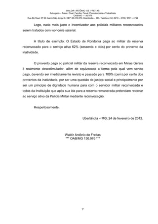 WALDIR ANTÔNIO DE FREITAS
                          Advogado – Áreas: Cível, Família, Penal, Previdenciária e Trabalhista
                                                   OAB/MG – 130.976
   Rua Do Real, Nº 32, bairro São Jorge III, CEP 38.410.070, Uberlândia – MG. Telefone (34) 3216 – 0159, 9131 - 4744


         Logo, nada mais justo e incentivador aos policiais militares reconvocados
serem tratados com isonomia salarial.


         A título de exemplo: O Estado de Rondonia paga ao militar da reserva
reconvocado para o serviço ativo 62% (sessenta e dois) por cento do provento da
inatividade.


         O provento pago ao policial militar da reserva reconvocado em Minas Gerais
é realmente desestimulador, além de equivocado a forma pela qual vem sendo
pago, devendo ser imediatamente revisto e passado para 100% (cem) por cento dos
proventos da inatividade, por ser uma questão de justiça social e principalmente por
ser um principio de dignidade humana para com o servidor militar reconvocado e
todos da Instituição que após sua ida para a reserva remunerada pretendam retornar
ao serviço ativo da Polícia Militar mediante reconvocação.


         Respeitosamente.


                                                           Uberlândia – MG, 24 de fevereiro de 2012.




                                         Waldir Antônio de Freitas
                                         *** OAB/MG 130.976 ***




                                                          7
 