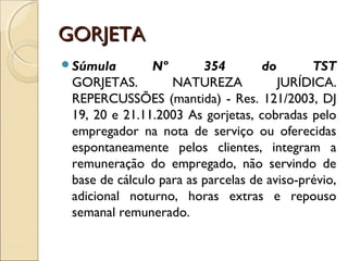 GORJETAGORJETA
Súmula Nº 354 do TST
GORJETAS. NATUREZA JURÍDICA.
REPERCUSSÕES (mantida) - Res. 121/2003, DJ
19, 20 e 21.11.2003 As gorjetas, cobradas pelo
empregador na nota de serviço ou oferecidas
espontaneamente pelos clientes, integram a
remuneração do empregado, não servindo de
base de cálculo para as parcelas de aviso-prévio,
adicional noturno, horas extras e repouso
semanal remunerado.
 