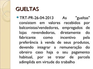 GUELTASGUELTAS
TRT-PR-26-04-2013 As "gueltas"
consistem em valores recebidos por
balconistas/vendedores, empregados de
lojas revendedoras, diretamente do
fabricante como incentivo pela
preferência à venda de seus produtos,
devendo integrar a remuneração do
obreiro caso haja o seu pagamento
habitual, por se tratar de parcela
adimplida em virtude do trabalho
 