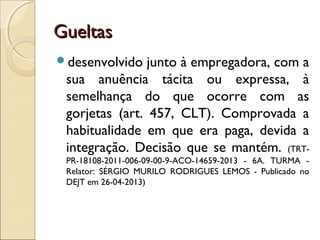 GueltasGueltas
desenvolvido junto à empregadora, com a
sua anuência tácita ou expressa, à
semelhança do que ocorre com as
gorjetas (art. 457, CLT). Comprovada a
habitualidade em que era paga, devida a
integração. Decisão que se mantém. (TRT-
PR-18108-2011-006-09-00-9-ACO-14659-2013 - 6A. TURMA -
Relator: SÉRGIO MURILO RODRIGUES LEMOS - Publicado no
DEJT em 26-04-2013)
 