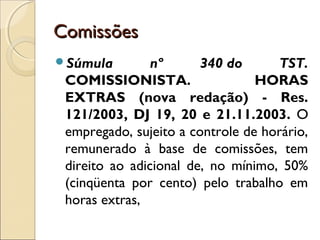 ComissõesComissões
Súmula nº 340 do TST.
COMISSIONISTA. HORAS
EXTRAS (nova redação) - Res.
121/2003, DJ 19, 20 e 21.11.2003. O
empregado, sujeito a controle de horário,
remunerado à base de comissões, tem
direito ao adicional de, no mínimo, 50%
(cinqüenta por cento) pelo trabalho em
horas extras,
 