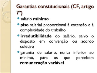 Garantias constitucionais (CF, artigoGarantias constitucionais (CF, artigo
7º)7º)
salário mínimo
piso salarial proporcional à extensão e à
complexidade do trabalho
irredutibilidade do salário, salvo o
disposto em convenção ou acordo
coletivo
garantia de salário, nunca inferior ao
mínimo, para os que percebem
remuneração variável
 