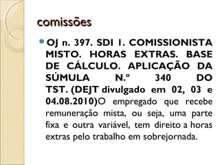 comissõescomissões
OJ n. 397. SDI 1. COMISSIONISTA
MISTO. HORAS EXTRAS. BASE
DE CÁLCULO. APLICAÇÃO DA
SÚMULA N.º 340 DO
TST. (DEJT divulgado em 02, 03 e
04.08.2010)O empregado que recebe
remuneração mista, ou seja, uma parte
fixa e outra variável, tem direito a horas
extras pelo trabalho em sobrejornada.
 