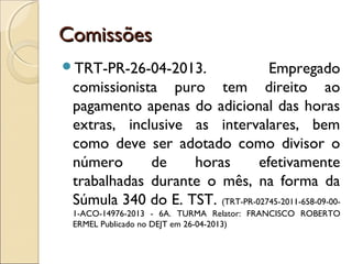 ComissõesComissões
TRT-PR-26-04-2013. Empregado
comissionista puro tem direito ao
pagamento apenas do adicional das horas
extras, inclusive as intervalares, bem
como deve ser adotado como divisor o
número de horas efetivamente
trabalhadas durante o mês, na forma da
Súmula 340 do E. TST. (TRT-PR-02745-2011-658-09-00-
1-ACO-14976-2013 - 6A. TURMA Relator: FRANCISCO ROBERTO
ERMEL Publicado no DEJT em 26-04-2013)
 