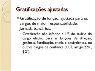 Gratificações ajustadasGratificações ajustadas
Gratificação de função: ajustada para os
cargos de maior responsabilidade.
Jornada bancários.
◦ Gratificação não inferior a 1/3 do salário do
cargo efetivo para as funções de direção,
gerência, fiscalização, chefia e equivalentes, ou
outros cargos de confiança (CLT, artigo 224 ,
§ 2º).
 