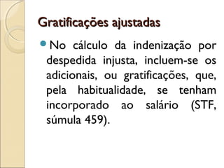 Gratificações ajustadasGratificações ajustadas
No cálculo da indenização por
despedida injusta, incluem-se os
adicionais, ou gratificações, que,
pela habitualidade, se tenham
incorporado ao salário (STF,
súmula 459).
 
