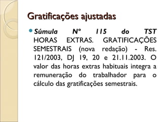Gratificações ajustadasGratificações ajustadas
Súmula Nº 115 do TST
HORAS EXTRAS. GRATIFICAÇÕES
SEMESTRAIS (nova redação) - Res.
121/2003, DJ 19, 20 e 21.11.2003. O
valor das horas extras habituais integra a
remuneração do trabalhador para o
cálculo das gratificações semestrais.
 