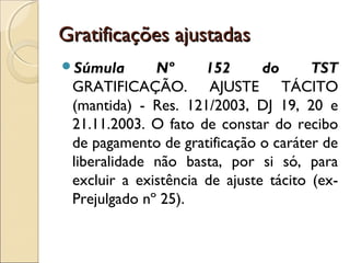 Gratificações ajustadasGratificações ajustadas
Súmula Nº 152 do TST
GRATIFICAÇÃO. AJUSTE TÁCITO
(mantida) - Res. 121/2003, DJ 19, 20 e
21.11.2003. O fato de constar do recibo
de pagamento de gratificação o caráter de
liberalidade não basta, por si só, para
excluir a existência de ajuste tácito (ex-
Prejulgado nº 25).
 