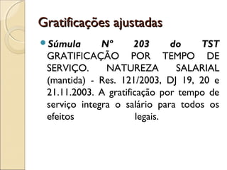 Gratificações ajustadasGratificações ajustadas
Súmula Nº 203 do TST
GRATIFICAÇÃO POR TEMPO DE
SERVIÇO. NATUREZA SALARIAL
(mantida) - Res. 121/2003, DJ 19, 20 e
21.11.2003. A gratificação por tempo de
serviço integra o salário para todos os
efeitos legais.
 