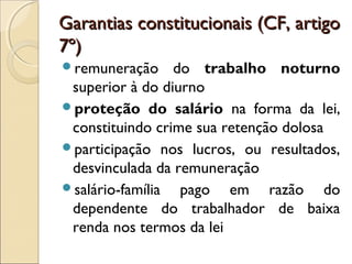 Garantias constitucionais (CF, artigoGarantias constitucionais (CF, artigo
7º)7º)
remuneração do trabalho noturno
superior à do diurno
proteção do salário na forma da lei,
constituindo crime sua retenção dolosa
participação nos lucros, ou resultados,
desvinculada da remuneração
salário-família pago em razão do
dependente do trabalhador de baixa
renda nos termos da lei
 