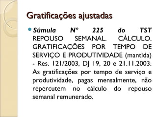Gratificações ajustadasGratificações ajustadas
Súmula Nº 225 do TST
REPOUSO SEMANAL. CÁLCULO.
GRATIFICAÇÕES POR TEMPO DE
SERVIÇO E PRODUTIVIDADE (mantida)
- Res. 121/2003, DJ 19, 20 e 21.11.2003.
As gratificações por tempo de serviço e
produtividade, pagas mensalmente, não
repercutem no cálculo do repouso
semanal remunerado.
 