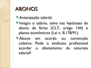 ABONOSABONOS
Antecipação salarial.
Integra o salário, salvo nas hipóteses de
abono de férias (CLT, artigo 144) e
planos econômicos (Lei n. 8.178/91).
Abono em acordo ou convenção
coletiva. Pode o sindicato profissional
acordar o afastamento da natureza
salarial?
 