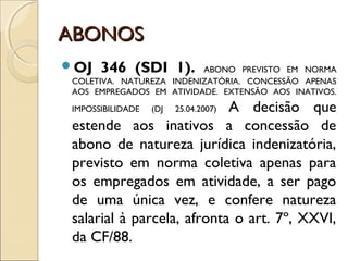 ABONOSABONOS
OJ 346 (SDI 1). ABONO PREVISTO EM NORMA
COLETIVA. NATUREZA INDENIZATÓRIA. CONCESSÃO APENAS
AOS EMPREGADOS EM ATIVIDADE. EXTENSÃO AOS INATIVOS.
IMPOSSIBILIDADE (DJ 25.04.2007) A decisão que
estende aos inativos a concessão de
abono de natureza jurídica indenizatória,
previsto em norma coletiva apenas para
os empregados em atividade, a ser pago
de uma única vez, e confere natureza
salarial à parcela, afronta o art. 7º, XXVI,
da CF/88.
 