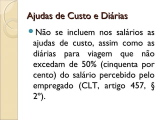 Ajudas de Custo e DiáriasAjudas de Custo e Diárias
Não se incluem nos salários as
ajudas de custo, assim como as
diárias para viagem que não
excedam de 50% (cinquenta por
cento) do salário percebido pelo
empregado (CLT, artigo 457, §
2º).
 