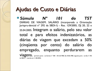 Ajudas de Custo e DiáriasAjudas de Custo e Diárias
Súmula Nº 101 do TST
DIÁRIAS DE VIAGEM. SALÁRIO (incorporada a Orientação
Jurispru-dencial nº 292 da SBDI-1) - Res. 129/2005, DJ 20, 22 e
25.04.2005. Integram o salário, pelo seu valor
total e para efeitos indenizatórios, as
diárias de viagem que excedam a 50%
(cinqüenta por cento) do salário do
empregado, enquanto perdurarem as
viagens. (primeira parte - ex-Súmula nº 101 - RA 65/1980, DJ 18.06.1980; segunda parte - ex-OJ nº 292
da SBDI-1 - inserida em 11.08.2003)
 