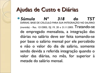 Ajudas de Custo e DiáriasAjudas de Custo e Diárias
Súmula Nº 318 do TST
DIÁRIAS. BASE DE CÁLCULO PARA SUA INTEGRAÇÃO NO SALÁRIO
(mantida) - Res. 121/2003, DJ 19, 20 e 21.11.2003. Tratando-se
de empregado mensalista, a integração das
diárias no salário deve ser feita tomando-se
por base o salário mensal por ele percebido
e não o valor do dia de salário, somente
sendo devida a referida integração quando o
valor das diárias, no mês, for superior à
metade do salário mensal.
 