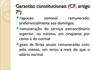Garantias constitucionais (CF, artigoGarantias constitucionais (CF, artigo
7º)7º)
repouso semanal remunerado,
preferencialmente aos domingos
remuneração do serviço extraordinário
superior, no mínimo, em cinqüenta por
cento à do normal
gozo de férias anuais remuneradas com,
pelo menos, um terço a mais do que o
salário normal
 