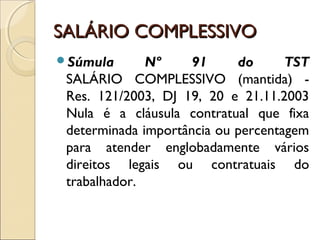SALÁRIO COMPLESSIVOSALÁRIO COMPLESSIVO
Súmula Nº 91 do TST
SALÁRIO COMPLESSIVO (mantida) -
Res. 121/2003, DJ 19, 20 e 21.11.2003
Nula é a cláusula contratual que fixa
determinada importância ou percentagem
para atender englobadamente vários
direitos legais ou contratuais do
trabalhador.
 