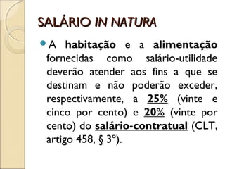 SALÁRIOSALÁRIO IN NATURAIN NATURA
A habitação e a alimentação
fornecidas como salário-utilidade
deverão atender aos fins a que se
destinam e não poderão exceder,
respectivamente, a 25% (vinte e
cinco por cento) e 20% (vinte por
cento) do salário-contratual (CLT,
artigo 458, § 3º).
 