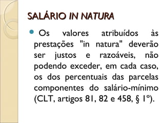 SALÁRIOSALÁRIO IN NATURAIN NATURA
 Os valores atribuídos às
prestações "in natura" deverão
ser justos e razoáveis, não
podendo exceder, em cada caso,
os dos percentuais das parcelas
componentes do salário-mínimo
(CLT, artigos 81, 82 e 458, § 1º).
 