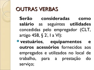 OUTRAS VERBASOUTRAS VERBAS
Serão consideradas como
salário as seguintes utilidades
concedidas pelo empregador (CLT,
artigo 458, § 2º
, I a VI): 
vestuários, equipamentos e
outros acessórios fornecidos aos
empregados e utilizados no local de
trabalho, para a prestação do
serviço;
 