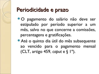 Periodicidade e prazoPeriodicidade e prazo
O pagamento do salário não deve ser
estipulado por período superior a um
mês, salvo no que concerne a comissões,
percentagens e gratificações.
Até o quinto dia útil do mês subsequente
ao vencido para o pagamento mensal
(CLT, artigo 459, caput e § 1º).
 
