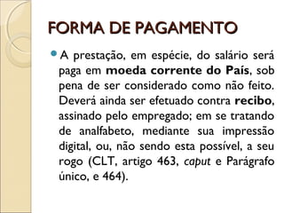 FORMA DE PAGAMENTOFORMA DE PAGAMENTO
A prestação, em espécie, do salário será
paga em moeda corrente do País, sob
pena de ser considerado como não feito.
Deverá ainda ser efetuado contra recibo,
assinado pelo empregado; em se tratando
de analfabeto, mediante sua impressão
digital, ou, não sendo esta possível, a seu
rogo (CLT, artigo 463, caput e Parágrafo
único, e 464).
 