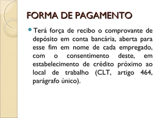 FORMA DE PAGAMENTOFORMA DE PAGAMENTO
Terá força de recibo o comprovante de
depósito em conta bancária, aberta para
esse fim em nome de cada empregado,
com o consentimento deste, em
estabelecimento de crédito próximo ao
local de trabalho (CLT, artigo 464,
parágrafo único).
 