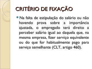 CRITÉRIO DE FIXAÇÃOCRITÉRIO DE FIXAÇÃO
Na falta de estipulação do salário ou não
havendo prova sobre a importância
ajustada, o empregado terá direito a
perceber salário igual ao daquela que, na
mesma empresa, fizer serviço equivalente
ou do que for habitualmente pago para
serviço semelhante (CLT, artigo 460).
 